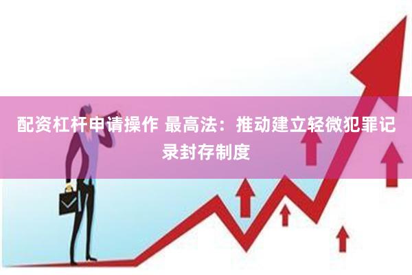 配资杠杆申请操作 最高法:推动建立轻微犯罪记录封存制度