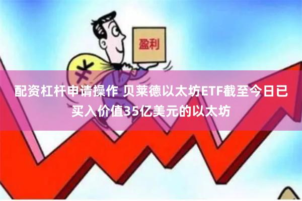 配资杠杆申请操作 贝莱德以太坊ETF截至今日已买入价值35亿